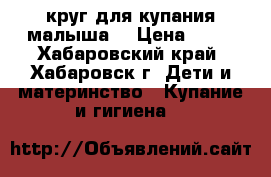 круг для купания малыша  › Цена ­ 50 - Хабаровский край, Хабаровск г. Дети и материнство » Купание и гигиена   